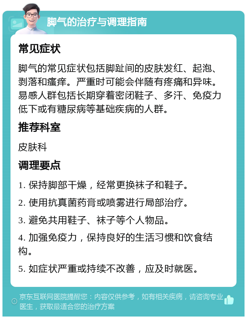 脚气的治疗与调理指南 常见症状 脚气的常见症状包括脚趾间的皮肤发红、起泡、剥落和瘙痒。严重时可能会伴随有疼痛和异味。易感人群包括长期穿着密闭鞋子、多汗、免疫力低下或有糖尿病等基础疾病的人群。 推荐科室 皮肤科 调理要点 1. 保持脚部干燥，经常更换袜子和鞋子。 2. 使用抗真菌药膏或喷雾进行局部治疗。 3. 避免共用鞋子、袜子等个人物品。 4. 加强免疫力，保持良好的生活习惯和饮食结构。 5. 如症状严重或持续不改善，应及时就医。