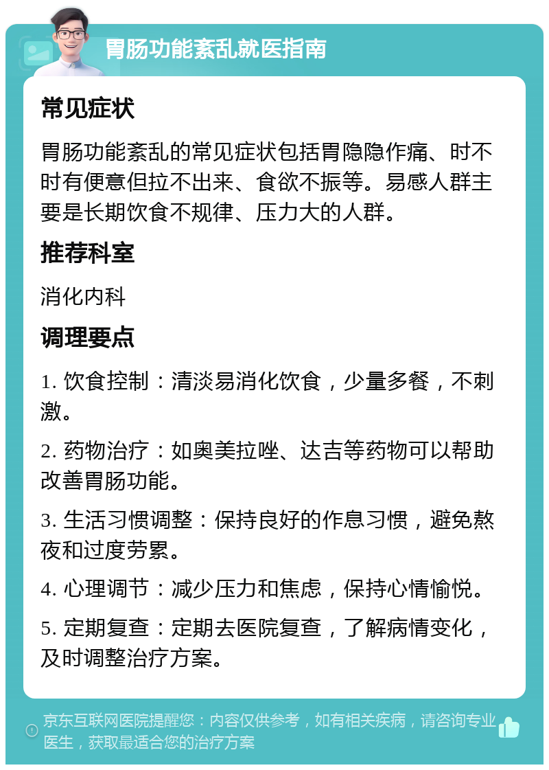 胃肠功能紊乱就医指南 常见症状 胃肠功能紊乱的常见症状包括胃隐隐作痛、时不时有便意但拉不出来、食欲不振等。易感人群主要是长期饮食不规律、压力大的人群。 推荐科室 消化内科 调理要点 1. 饮食控制：清淡易消化饮食，少量多餐，不刺激。 2. 药物治疗：如奥美拉唑、达吉等药物可以帮助改善胃肠功能。 3. 生活习惯调整：保持良好的作息习惯，避免熬夜和过度劳累。 4. 心理调节：减少压力和焦虑，保持心情愉悦。 5. 定期复查：定期去医院复查，了解病情变化，及时调整治疗方案。