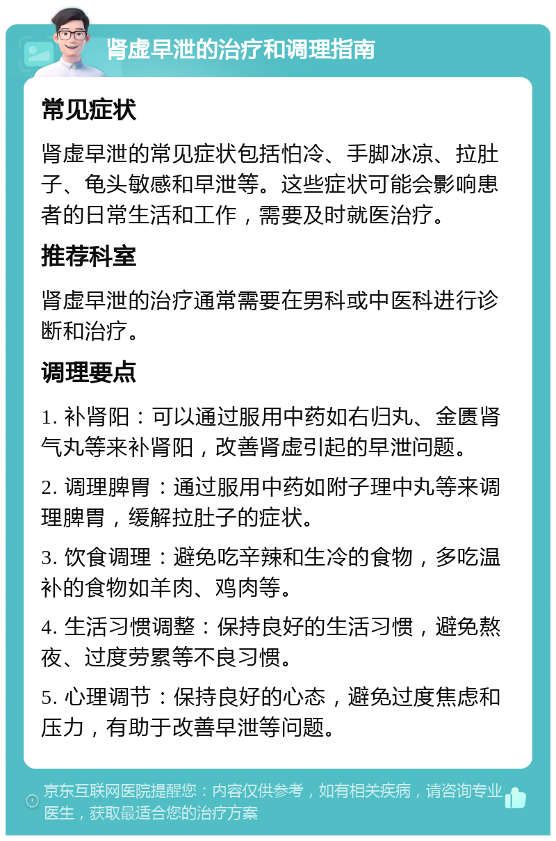 肾虚早泄的治疗和调理指南 常见症状 肾虚早泄的常见症状包括怕冷、手脚冰凉、拉肚子、龟头敏感和早泄等。这些症状可能会影响患者的日常生活和工作，需要及时就医治疗。 推荐科室 肾虚早泄的治疗通常需要在男科或中医科进行诊断和治疗。 调理要点 1. 补肾阳：可以通过服用中药如右归丸、金匮肾气丸等来补肾阳，改善肾虚引起的早泄问题。 2. 调理脾胃：通过服用中药如附子理中丸等来调理脾胃，缓解拉肚子的症状。 3. 饮食调理：避免吃辛辣和生冷的食物，多吃温补的食物如羊肉、鸡肉等。 4. 生活习惯调整：保持良好的生活习惯，避免熬夜、过度劳累等不良习惯。 5. 心理调节：保持良好的心态，避免过度焦虑和压力，有助于改善早泄等问题。