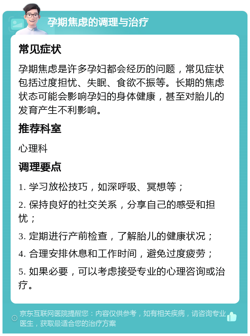 孕期焦虑的调理与治疗 常见症状 孕期焦虑是许多孕妇都会经历的问题，常见症状包括过度担忧、失眠、食欲不振等。长期的焦虑状态可能会影响孕妇的身体健康，甚至对胎儿的发育产生不利影响。 推荐科室 心理科 调理要点 1. 学习放松技巧，如深呼吸、冥想等； 2. 保持良好的社交关系，分享自己的感受和担忧； 3. 定期进行产前检查，了解胎儿的健康状况； 4. 合理安排休息和工作时间，避免过度疲劳； 5. 如果必要，可以考虑接受专业的心理咨询或治疗。