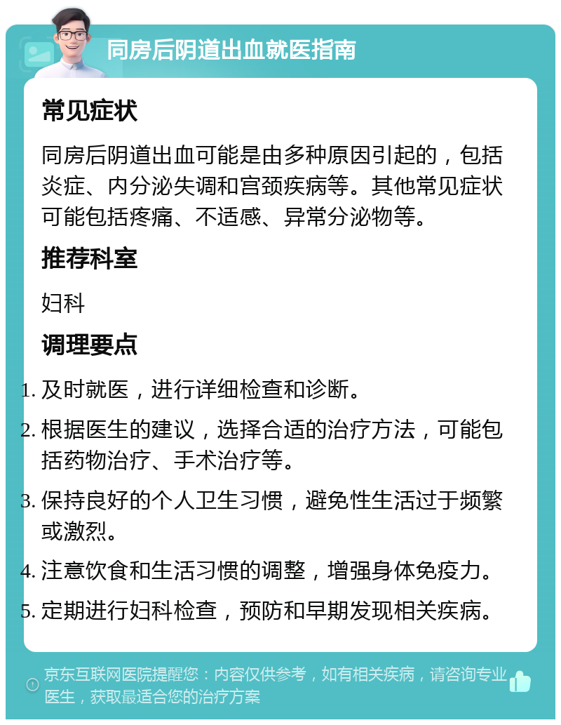 同房后阴道出血就医指南 常见症状 同房后阴道出血可能是由多种原因引起的，包括炎症、内分泌失调和宫颈疾病等。其他常见症状可能包括疼痛、不适感、异常分泌物等。 推荐科室 妇科 调理要点 及时就医，进行详细检查和诊断。 根据医生的建议，选择合适的治疗方法，可能包括药物治疗、手术治疗等。 保持良好的个人卫生习惯，避免性生活过于频繁或激烈。 注意饮食和生活习惯的调整，增强身体免疫力。 定期进行妇科检查，预防和早期发现相关疾病。