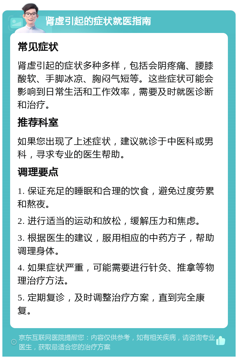 肾虚引起的症状就医指南 常见症状 肾虚引起的症状多种多样，包括会阴疼痛、腰膝酸软、手脚冰凉、胸闷气短等。这些症状可能会影响到日常生活和工作效率，需要及时就医诊断和治疗。 推荐科室 如果您出现了上述症状，建议就诊于中医科或男科，寻求专业的医生帮助。 调理要点 1. 保证充足的睡眠和合理的饮食，避免过度劳累和熬夜。 2. 进行适当的运动和放松，缓解压力和焦虑。 3. 根据医生的建议，服用相应的中药方子，帮助调理身体。 4. 如果症状严重，可能需要进行针灸、推拿等物理治疗方法。 5. 定期复诊，及时调整治疗方案，直到完全康复。