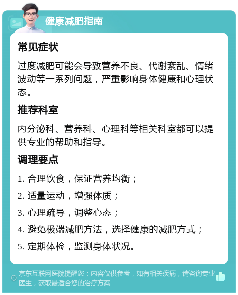 健康减肥指南 常见症状 过度减肥可能会导致营养不良、代谢紊乱、情绪波动等一系列问题，严重影响身体健康和心理状态。 推荐科室 内分泌科、营养科、心理科等相关科室都可以提供专业的帮助和指导。 调理要点 1. 合理饮食，保证营养均衡； 2. 适量运动，增强体质； 3. 心理疏导，调整心态； 4. 避免极端减肥方法，选择健康的减肥方式； 5. 定期体检，监测身体状况。