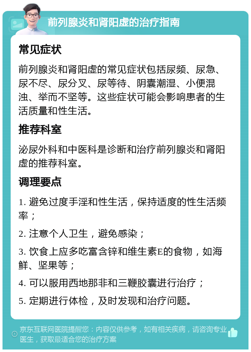 前列腺炎和肾阳虚的治疗指南 常见症状 前列腺炎和肾阳虚的常见症状包括尿频、尿急、尿不尽、尿分叉、尿等待、阴囊潮湿、小便混浊、举而不坚等。这些症状可能会影响患者的生活质量和性生活。 推荐科室 泌尿外科和中医科是诊断和治疗前列腺炎和肾阳虚的推荐科室。 调理要点 1. 避免过度手淫和性生活，保持适度的性生活频率； 2. 注意个人卫生，避免感染； 3. 饮食上应多吃富含锌和维生素E的食物，如海鲜、坚果等； 4. 可以服用西地那非和三鞭胶囊进行治疗； 5. 定期进行体检，及时发现和治疗问题。