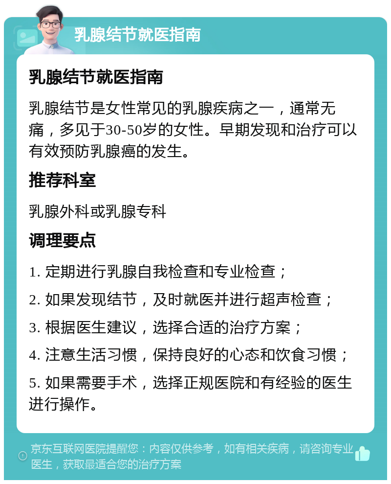 乳腺结节就医指南 乳腺结节就医指南 乳腺结节是女性常见的乳腺疾病之一，通常无痛，多见于30-50岁的女性。早期发现和治疗可以有效预防乳腺癌的发生。 推荐科室 乳腺外科或乳腺专科 调理要点 1. 定期进行乳腺自我检查和专业检查； 2. 如果发现结节，及时就医并进行超声检查； 3. 根据医生建议，选择合适的治疗方案； 4. 注意生活习惯，保持良好的心态和饮食习惯； 5. 如果需要手术，选择正规医院和有经验的医生进行操作。