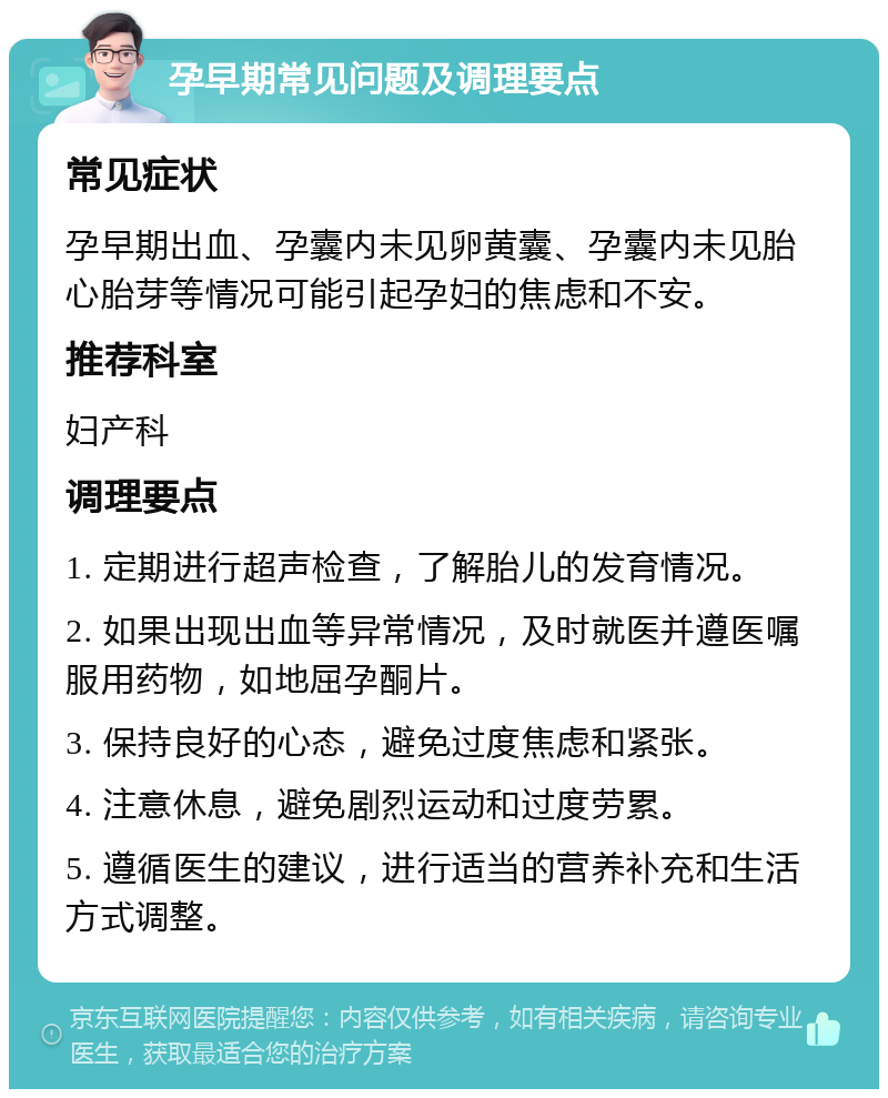 孕早期常见问题及调理要点 常见症状 孕早期出血、孕囊内未见卵黄囊、孕囊内未见胎心胎芽等情况可能引起孕妇的焦虑和不安。 推荐科室 妇产科 调理要点 1. 定期进行超声检查，了解胎儿的发育情况。 2. 如果出现出血等异常情况，及时就医并遵医嘱服用药物，如地屈孕酮片。 3. 保持良好的心态，避免过度焦虑和紧张。 4. 注意休息，避免剧烈运动和过度劳累。 5. 遵循医生的建议，进行适当的营养补充和生活方式调整。