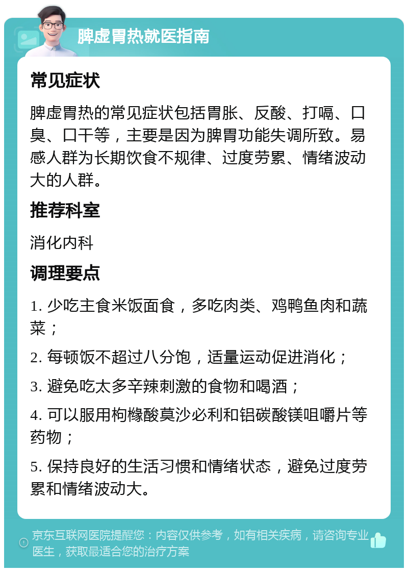 脾虚胃热就医指南 常见症状 脾虚胃热的常见症状包括胃胀、反酸、打嗝、口臭、口干等，主要是因为脾胃功能失调所致。易感人群为长期饮食不规律、过度劳累、情绪波动大的人群。 推荐科室 消化内科 调理要点 1. 少吃主食米饭面食，多吃肉类、鸡鸭鱼肉和蔬菜； 2. 每顿饭不超过八分饱，适量运动促进消化； 3. 避免吃太多辛辣刺激的食物和喝酒； 4. 可以服用枸橼酸莫沙必利和铝碳酸镁咀嚼片等药物； 5. 保持良好的生活习惯和情绪状态，避免过度劳累和情绪波动大。