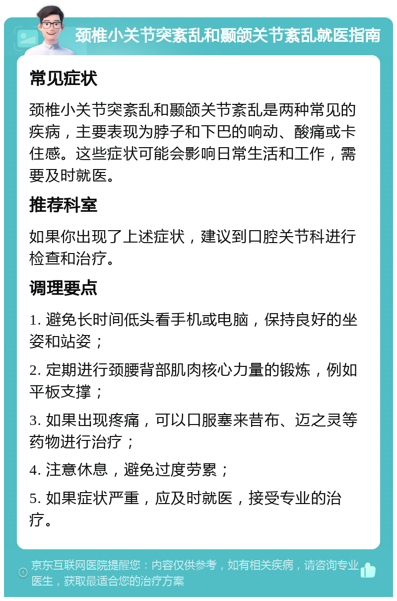 颈椎小关节突紊乱和颞颌关节紊乱就医指南 常见症状 颈椎小关节突紊乱和颞颌关节紊乱是两种常见的疾病，主要表现为脖子和下巴的响动、酸痛或卡住感。这些症状可能会影响日常生活和工作，需要及时就医。 推荐科室 如果你出现了上述症状，建议到口腔关节科进行检查和治疗。 调理要点 1. 避免长时间低头看手机或电脑，保持良好的坐姿和站姿； 2. 定期进行颈腰背部肌肉核心力量的锻炼，例如平板支撑； 3. 如果出现疼痛，可以口服塞来昔布、迈之灵等药物进行治疗； 4. 注意休息，避免过度劳累； 5. 如果症状严重，应及时就医，接受专业的治疗。