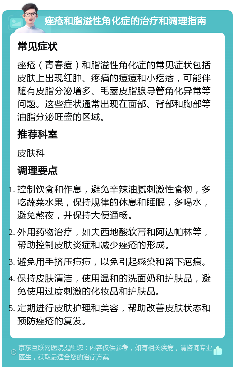 痤疮和脂溢性角化症的治疗和调理指南 常见症状 痤疮（青春痘）和脂溢性角化症的常见症状包括皮肤上出现红肿、疼痛的痘痘和小疙瘩，可能伴随有皮脂分泌增多、毛囊皮脂腺导管角化异常等问题。这些症状通常出现在面部、背部和胸部等油脂分泌旺盛的区域。 推荐科室 皮肤科 调理要点 控制饮食和作息，避免辛辣油腻刺激性食物，多吃蔬菜水果，保持规律的休息和睡眠，多喝水，避免熬夜，并保持大便通畅。 外用药物治疗，如夫西地酸软膏和阿达帕林等，帮助控制皮肤炎症和减少痤疮的形成。 避免用手挤压痘痘，以免引起感染和留下疤痕。 保持皮肤清洁，使用温和的洗面奶和护肤品，避免使用过度刺激的化妆品和护肤品。 定期进行皮肤护理和美容，帮助改善皮肤状态和预防痤疮的复发。