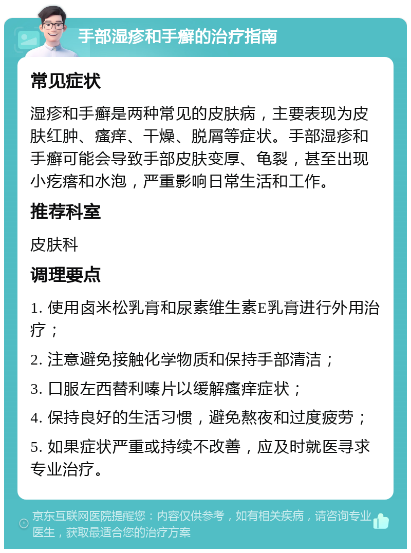 手部湿疹和手癣的治疗指南 常见症状 湿疹和手癣是两种常见的皮肤病，主要表现为皮肤红肿、瘙痒、干燥、脱屑等症状。手部湿疹和手癣可能会导致手部皮肤变厚、龟裂，甚至出现小疙瘩和水泡，严重影响日常生活和工作。 推荐科室 皮肤科 调理要点 1. 使用卤米松乳膏和尿素维生素E乳膏进行外用治疗； 2. 注意避免接触化学物质和保持手部清洁； 3. 口服左西替利嗪片以缓解瘙痒症状； 4. 保持良好的生活习惯，避免熬夜和过度疲劳； 5. 如果症状严重或持续不改善，应及时就医寻求专业治疗。