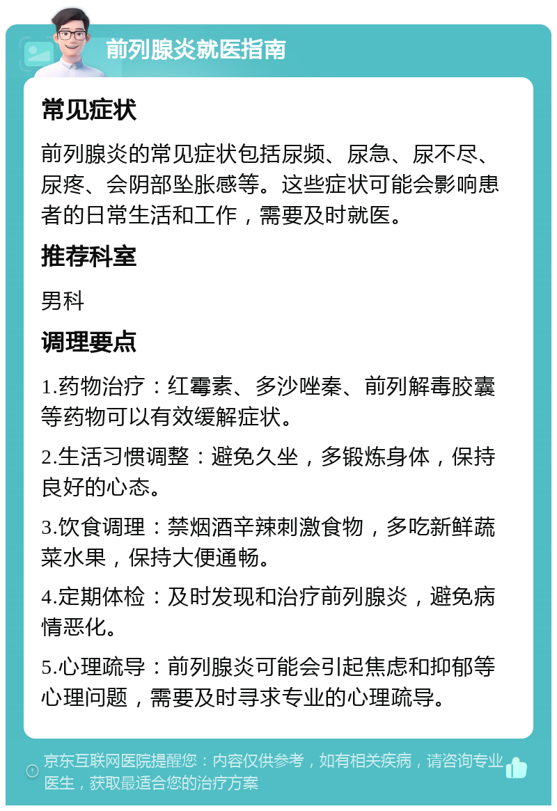 前列腺炎就医指南 常见症状 前列腺炎的常见症状包括尿频、尿急、尿不尽、尿疼、会阴部坠胀感等。这些症状可能会影响患者的日常生活和工作，需要及时就医。 推荐科室 男科 调理要点 1.药物治疗：红霉素、多沙唑秦、前列解毒胶囊等药物可以有效缓解症状。 2.生活习惯调整：避免久坐，多锻炼身体，保持良好的心态。 3.饮食调理：禁烟酒辛辣刺激食物，多吃新鲜蔬菜水果，保持大便通畅。 4.定期体检：及时发现和治疗前列腺炎，避免病情恶化。 5.心理疏导：前列腺炎可能会引起焦虑和抑郁等心理问题，需要及时寻求专业的心理疏导。