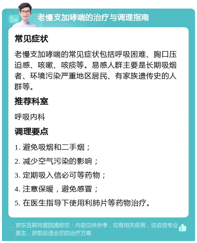 老慢支加哮喘的治疗与调理指南 常见症状 老慢支加哮喘的常见症状包括呼吸困难、胸口压迫感、咳嗽、咳痰等。易感人群主要是长期吸烟者、环境污染严重地区居民、有家族遗传史的人群等。 推荐科室 呼吸内科 调理要点 1. 避免吸烟和二手烟； 2. 减少空气污染的影响； 3. 定期吸入信必可等药物； 4. 注意保暖，避免感冒； 5. 在医生指导下使用利肺片等药物治疗。