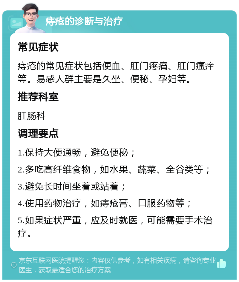 痔疮的诊断与治疗 常见症状 痔疮的常见症状包括便血、肛门疼痛、肛门瘙痒等。易感人群主要是久坐、便秘、孕妇等。 推荐科室 肛肠科 调理要点 1.保持大便通畅，避免便秘； 2.多吃高纤维食物，如水果、蔬菜、全谷类等； 3.避免长时间坐着或站着； 4.使用药物治疗，如痔疮膏、口服药物等； 5.如果症状严重，应及时就医，可能需要手术治疗。