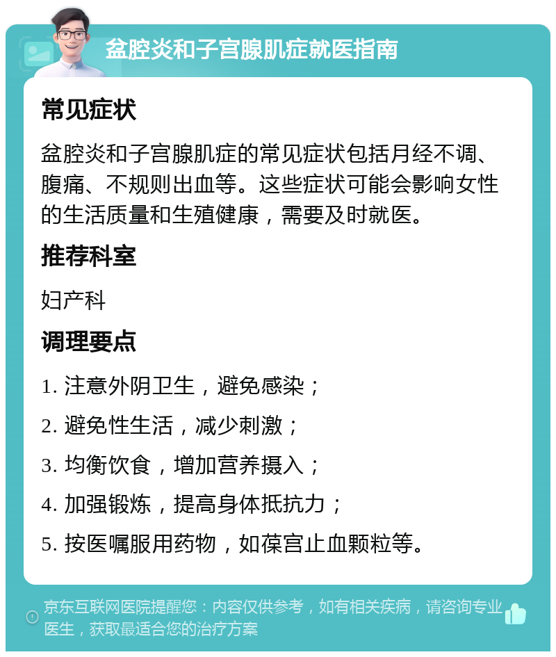 盆腔炎和子宫腺肌症就医指南 常见症状 盆腔炎和子宫腺肌症的常见症状包括月经不调、腹痛、不规则出血等。这些症状可能会影响女性的生活质量和生殖健康，需要及时就医。 推荐科室 妇产科 调理要点 1. 注意外阴卫生，避免感染； 2. 避免性生活，减少刺激； 3. 均衡饮食，增加营养摄入； 4. 加强锻炼，提高身体抵抗力； 5. 按医嘱服用药物，如葆宫止血颗粒等。