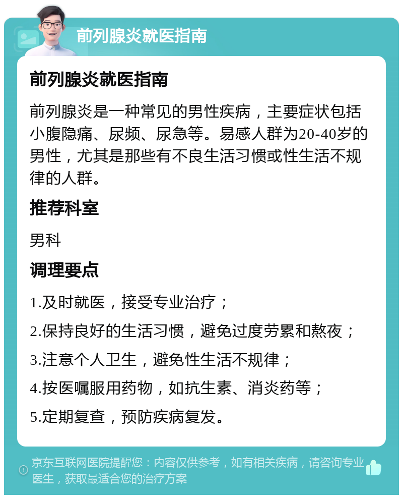 前列腺炎就医指南 前列腺炎就医指南 前列腺炎是一种常见的男性疾病，主要症状包括小腹隐痛、尿频、尿急等。易感人群为20-40岁的男性，尤其是那些有不良生活习惯或性生活不规律的人群。 推荐科室 男科 调理要点 1.及时就医，接受专业治疗； 2.保持良好的生活习惯，避免过度劳累和熬夜； 3.注意个人卫生，避免性生活不规律； 4.按医嘱服用药物，如抗生素、消炎药等； 5.定期复查，预防疾病复发。