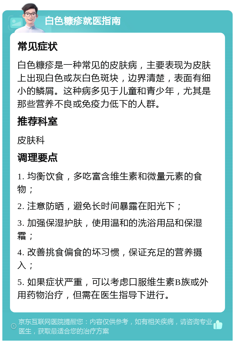 白色糠疹就医指南 常见症状 白色糠疹是一种常见的皮肤病，主要表现为皮肤上出现白色或灰白色斑块，边界清楚，表面有细小的鳞屑。这种病多见于儿童和青少年，尤其是那些营养不良或免疫力低下的人群。 推荐科室 皮肤科 调理要点 1. 均衡饮食，多吃富含维生素和微量元素的食物； 2. 注意防晒，避免长时间暴露在阳光下； 3. 加强保湿护肤，使用温和的洗浴用品和保湿霜； 4. 改善挑食偏食的坏习惯，保证充足的营养摄入； 5. 如果症状严重，可以考虑口服维生素B族或外用药物治疗，但需在医生指导下进行。