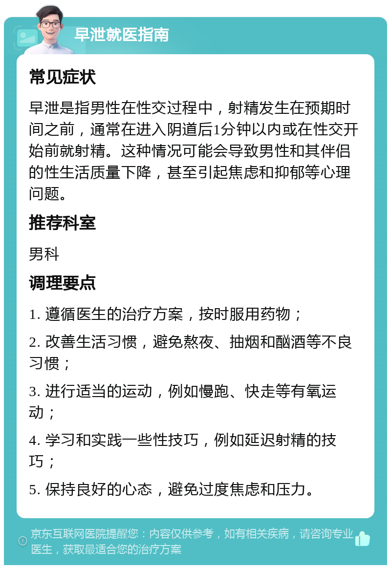 早泄就医指南 常见症状 早泄是指男性在性交过程中，射精发生在预期时间之前，通常在进入阴道后1分钟以内或在性交开始前就射精。这种情况可能会导致男性和其伴侣的性生活质量下降，甚至引起焦虑和抑郁等心理问题。 推荐科室 男科 调理要点 1. 遵循医生的治疗方案，按时服用药物； 2. 改善生活习惯，避免熬夜、抽烟和酗酒等不良习惯； 3. 进行适当的运动，例如慢跑、快走等有氧运动； 4. 学习和实践一些性技巧，例如延迟射精的技巧； 5. 保持良好的心态，避免过度焦虑和压力。