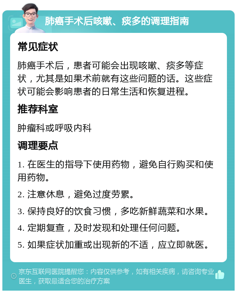 肺癌手术后咳嗽、痰多的调理指南 常见症状 肺癌手术后，患者可能会出现咳嗽、痰多等症状，尤其是如果术前就有这些问题的话。这些症状可能会影响患者的日常生活和恢复进程。 推荐科室 肿瘤科或呼吸内科 调理要点 1. 在医生的指导下使用药物，避免自行购买和使用药物。 2. 注意休息，避免过度劳累。 3. 保持良好的饮食习惯，多吃新鲜蔬菜和水果。 4. 定期复查，及时发现和处理任何问题。 5. 如果症状加重或出现新的不适，应立即就医。