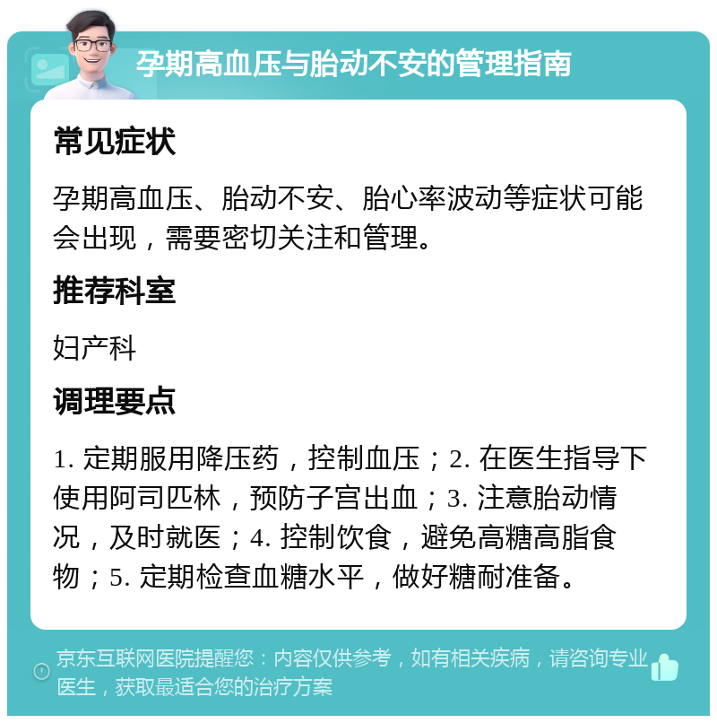 孕期高血压与胎动不安的管理指南 常见症状 孕期高血压、胎动不安、胎心率波动等症状可能会出现，需要密切关注和管理。 推荐科室 妇产科 调理要点 1. 定期服用降压药，控制血压；2. 在医生指导下使用阿司匹林，预防子宫出血；3. 注意胎动情况，及时就医；4. 控制饮食，避免高糖高脂食物；5. 定期检查血糖水平，做好糖耐准备。