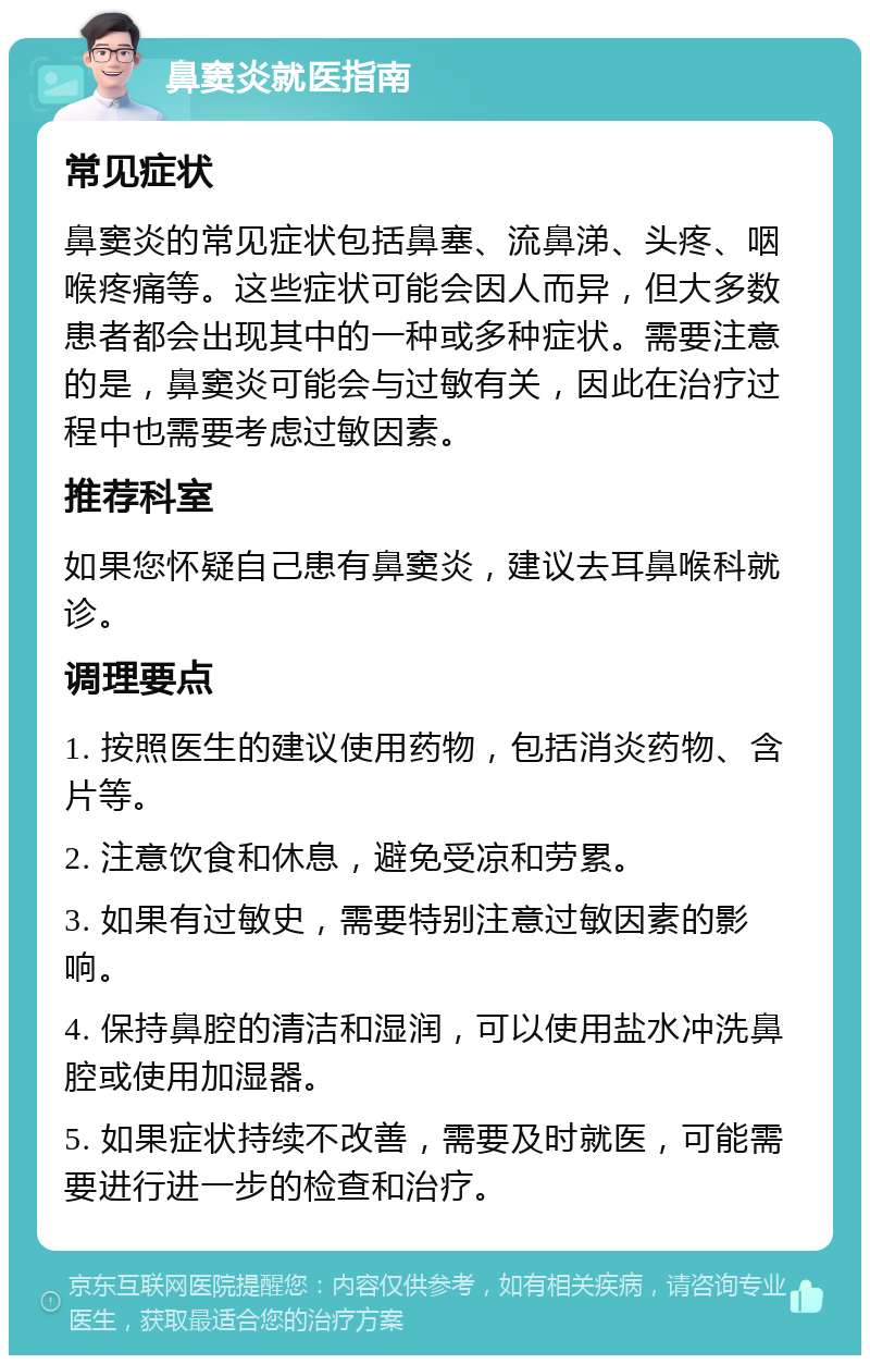 鼻窦炎就医指南 常见症状 鼻窦炎的常见症状包括鼻塞、流鼻涕、头疼、咽喉疼痛等。这些症状可能会因人而异，但大多数患者都会出现其中的一种或多种症状。需要注意的是，鼻窦炎可能会与过敏有关，因此在治疗过程中也需要考虑过敏因素。 推荐科室 如果您怀疑自己患有鼻窦炎，建议去耳鼻喉科就诊。 调理要点 1. 按照医生的建议使用药物，包括消炎药物、含片等。 2. 注意饮食和休息，避免受凉和劳累。 3. 如果有过敏史，需要特别注意过敏因素的影响。 4. 保持鼻腔的清洁和湿润，可以使用盐水冲洗鼻腔或使用加湿器。 5. 如果症状持续不改善，需要及时就医，可能需要进行进一步的检查和治疗。