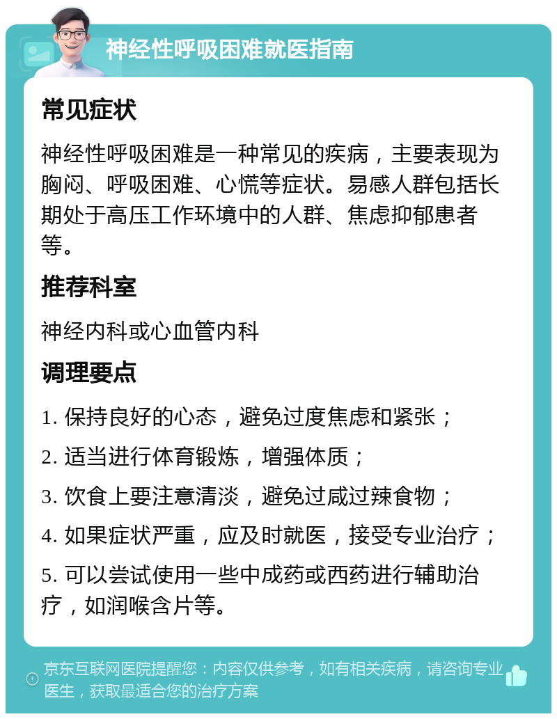 神经性呼吸困难就医指南 常见症状 神经性呼吸困难是一种常见的疾病，主要表现为胸闷、呼吸困难、心慌等症状。易感人群包括长期处于高压工作环境中的人群、焦虑抑郁患者等。 推荐科室 神经内科或心血管内科 调理要点 1. 保持良好的心态，避免过度焦虑和紧张； 2. 适当进行体育锻炼，增强体质； 3. 饮食上要注意清淡，避免过咸过辣食物； 4. 如果症状严重，应及时就医，接受专业治疗； 5. 可以尝试使用一些中成药或西药进行辅助治疗，如润喉含片等。