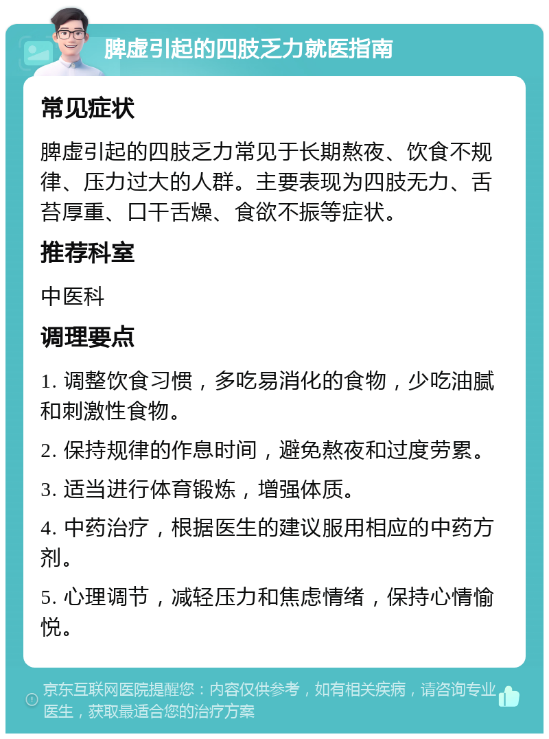 脾虚引起的四肢乏力就医指南 常见症状 脾虚引起的四肢乏力常见于长期熬夜、饮食不规律、压力过大的人群。主要表现为四肢无力、舌苔厚重、口干舌燥、食欲不振等症状。 推荐科室 中医科 调理要点 1. 调整饮食习惯，多吃易消化的食物，少吃油腻和刺激性食物。 2. 保持规律的作息时间，避免熬夜和过度劳累。 3. 适当进行体育锻炼，增强体质。 4. 中药治疗，根据医生的建议服用相应的中药方剂。 5. 心理调节，减轻压力和焦虑情绪，保持心情愉悦。