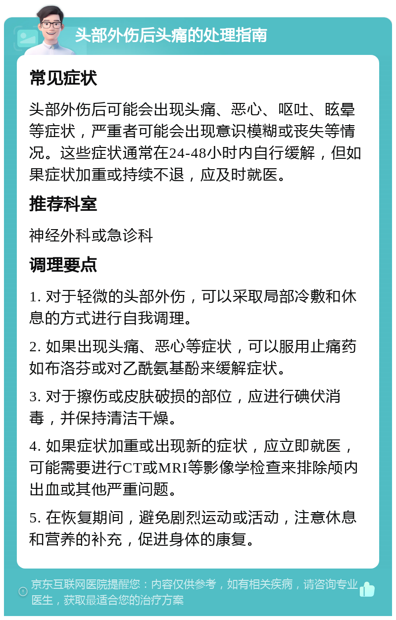 头部外伤后头痛的处理指南 常见症状 头部外伤后可能会出现头痛、恶心、呕吐、眩晕等症状，严重者可能会出现意识模糊或丧失等情况。这些症状通常在24-48小时内自行缓解，但如果症状加重或持续不退，应及时就医。 推荐科室 神经外科或急诊科 调理要点 1. 对于轻微的头部外伤，可以采取局部冷敷和休息的方式进行自我调理。 2. 如果出现头痛、恶心等症状，可以服用止痛药如布洛芬或对乙酰氨基酚来缓解症状。 3. 对于擦伤或皮肤破损的部位，应进行碘伏消毒，并保持清洁干燥。 4. 如果症状加重或出现新的症状，应立即就医，可能需要进行CT或MRI等影像学检查来排除颅内出血或其他严重问题。 5. 在恢复期间，避免剧烈运动或活动，注意休息和营养的补充，促进身体的康复。