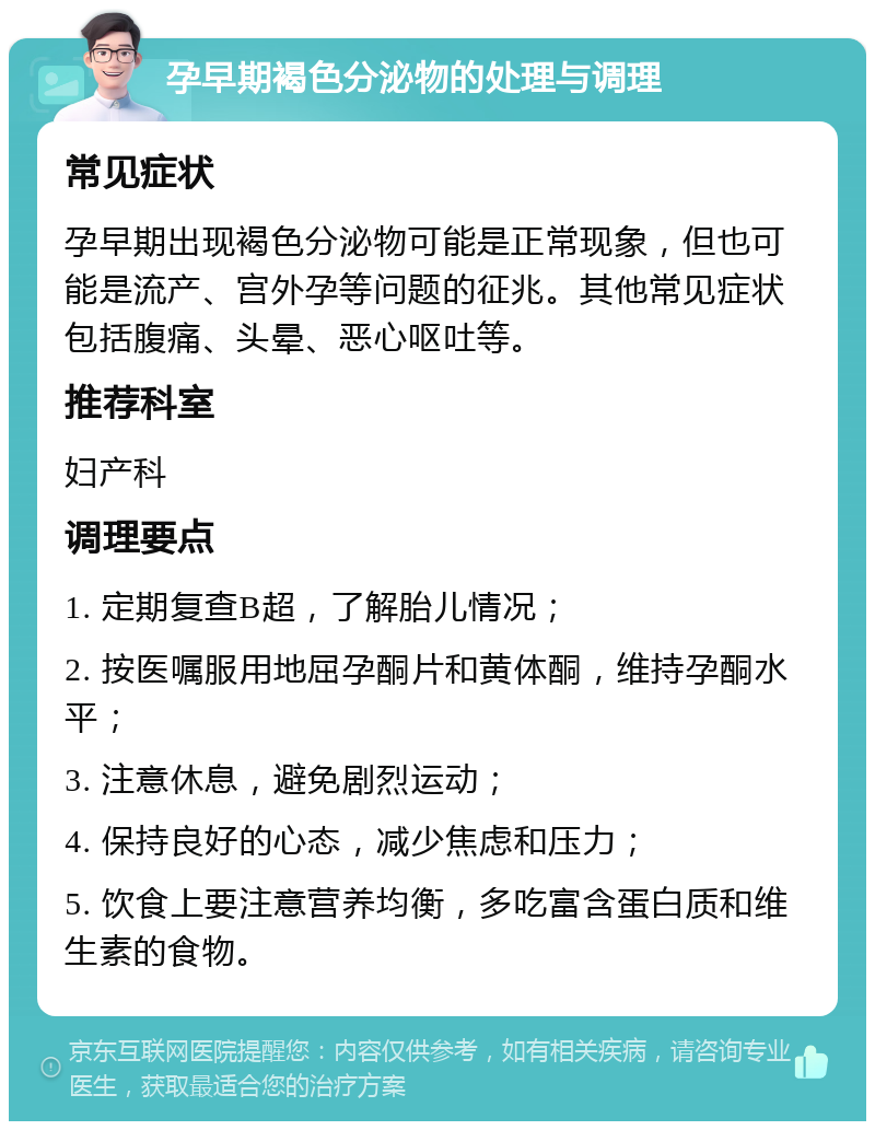 孕早期褐色分泌物的处理与调理 常见症状 孕早期出现褐色分泌物可能是正常现象，但也可能是流产、宫外孕等问题的征兆。其他常见症状包括腹痛、头晕、恶心呕吐等。 推荐科室 妇产科 调理要点 1. 定期复查B超，了解胎儿情况； 2. 按医嘱服用地屈孕酮片和黄体酮，维持孕酮水平； 3. 注意休息，避免剧烈运动； 4. 保持良好的心态，减少焦虑和压力； 5. 饮食上要注意营养均衡，多吃富含蛋白质和维生素的食物。