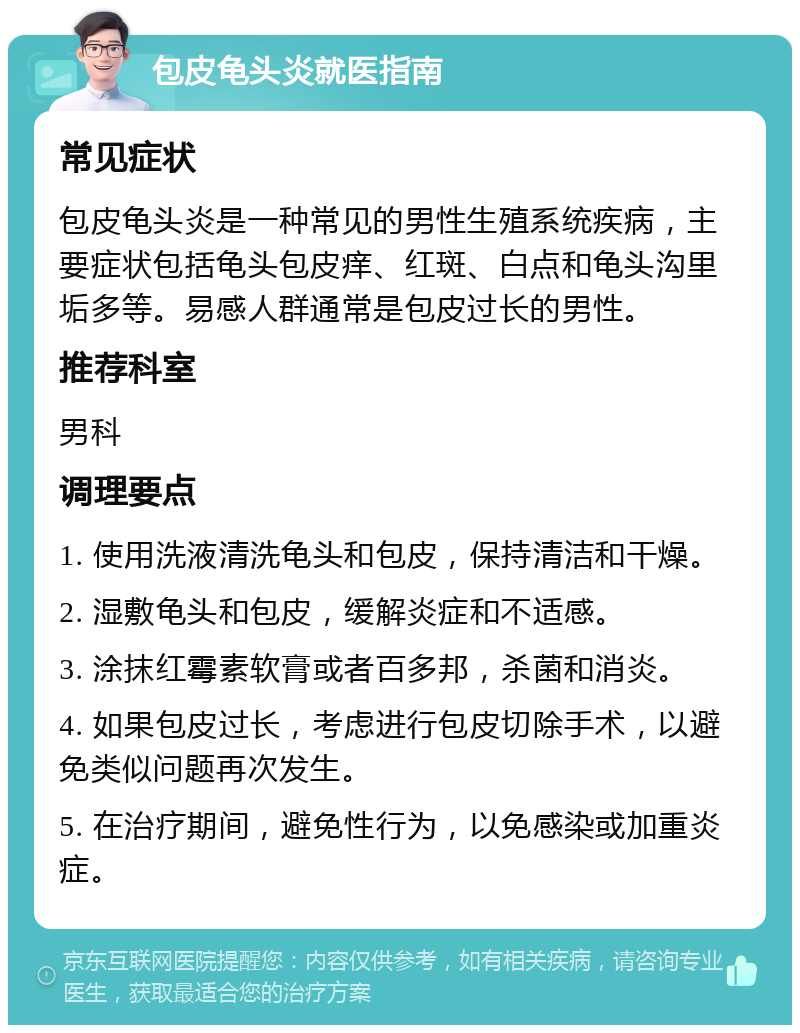 包皮龟头炎就医指南 常见症状 包皮龟头炎是一种常见的男性生殖系统疾病，主要症状包括龟头包皮痒、红斑、白点和龟头沟里垢多等。易感人群通常是包皮过长的男性。 推荐科室 男科 调理要点 1. 使用洗液清洗龟头和包皮，保持清洁和干燥。 2. 湿敷龟头和包皮，缓解炎症和不适感。 3. 涂抹红霉素软膏或者百多邦，杀菌和消炎。 4. 如果包皮过长，考虑进行包皮切除手术，以避免类似问题再次发生。 5. 在治疗期间，避免性行为，以免感染或加重炎症。