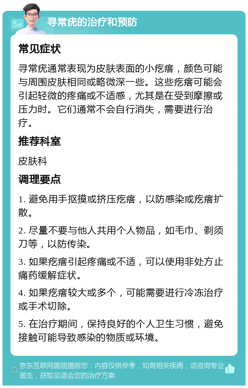 寻常疣的治疗和预防 常见症状 寻常疣通常表现为皮肤表面的小疙瘩，颜色可能与周围皮肤相同或略微深一些。这些疙瘩可能会引起轻微的疼痛或不适感，尤其是在受到摩擦或压力时。它们通常不会自行消失，需要进行治疗。 推荐科室 皮肤科 调理要点 1. 避免用手抠摸或挤压疙瘩，以防感染或疙瘩扩散。 2. 尽量不要与他人共用个人物品，如毛巾、剃须刀等，以防传染。 3. 如果疙瘩引起疼痛或不适，可以使用非处方止痛药缓解症状。 4. 如果疙瘩较大或多个，可能需要进行冷冻治疗或手术切除。 5. 在治疗期间，保持良好的个人卫生习惯，避免接触可能导致感染的物质或环境。