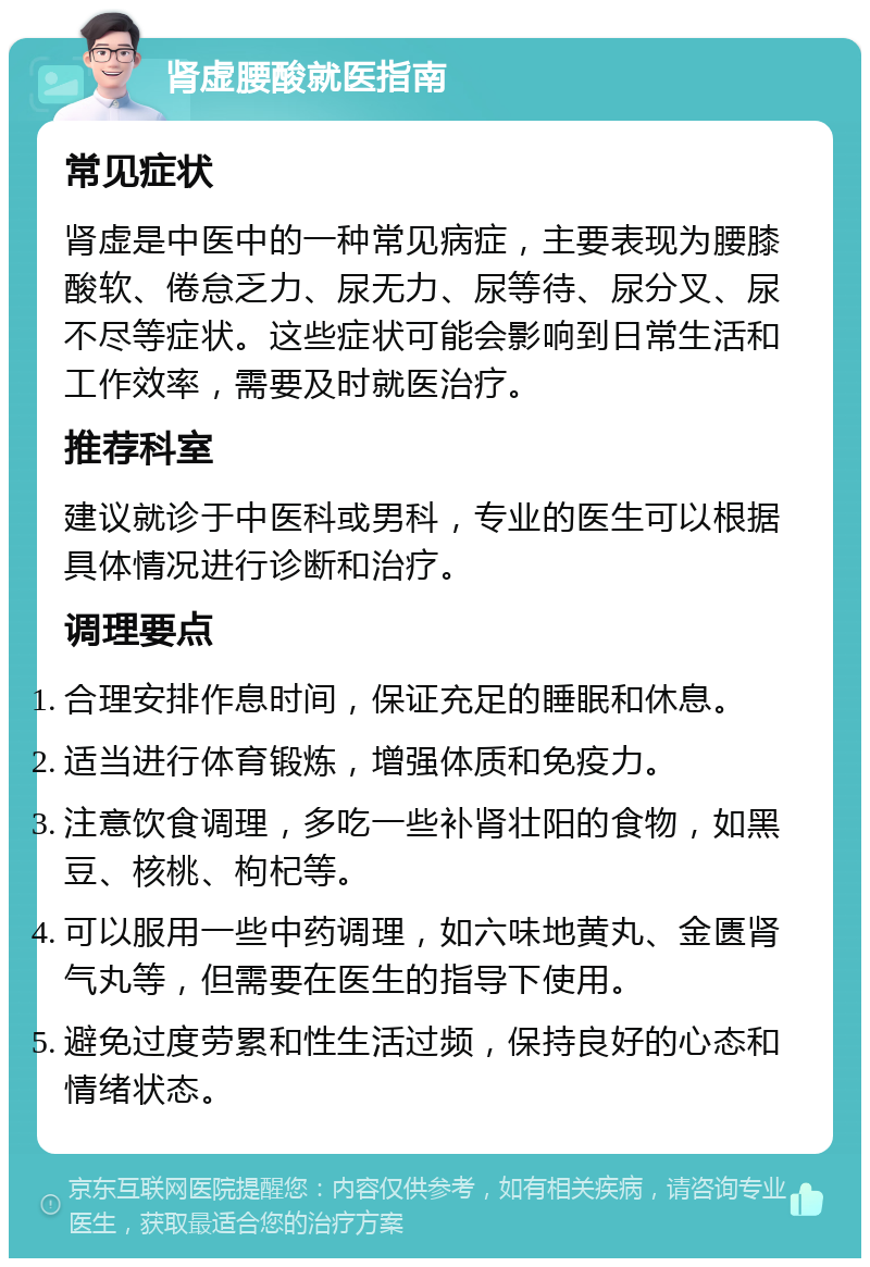 肾虚腰酸就医指南 常见症状 肾虚是中医中的一种常见病症，主要表现为腰膝酸软、倦怠乏力、尿无力、尿等待、尿分叉、尿不尽等症状。这些症状可能会影响到日常生活和工作效率，需要及时就医治疗。 推荐科室 建议就诊于中医科或男科，专业的医生可以根据具体情况进行诊断和治疗。 调理要点 合理安排作息时间，保证充足的睡眠和休息。 适当进行体育锻炼，增强体质和免疫力。 注意饮食调理，多吃一些补肾壮阳的食物，如黑豆、核桃、枸杞等。 可以服用一些中药调理，如六味地黄丸、金匮肾气丸等，但需要在医生的指导下使用。 避免过度劳累和性生活过频，保持良好的心态和情绪状态。