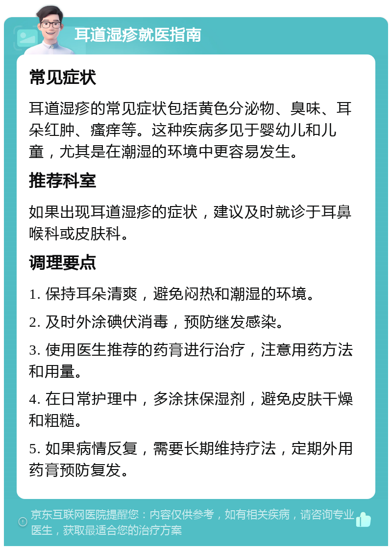 耳道湿疹就医指南 常见症状 耳道湿疹的常见症状包括黄色分泌物、臭味、耳朵红肿、瘙痒等。这种疾病多见于婴幼儿和儿童，尤其是在潮湿的环境中更容易发生。 推荐科室 如果出现耳道湿疹的症状，建议及时就诊于耳鼻喉科或皮肤科。 调理要点 1. 保持耳朵清爽，避免闷热和潮湿的环境。 2. 及时外涂碘伏消毒，预防继发感染。 3. 使用医生推荐的药膏进行治疗，注意用药方法和用量。 4. 在日常护理中，多涂抹保湿剂，避免皮肤干燥和粗糙。 5. 如果病情反复，需要长期维持疗法，定期外用药膏预防复发。