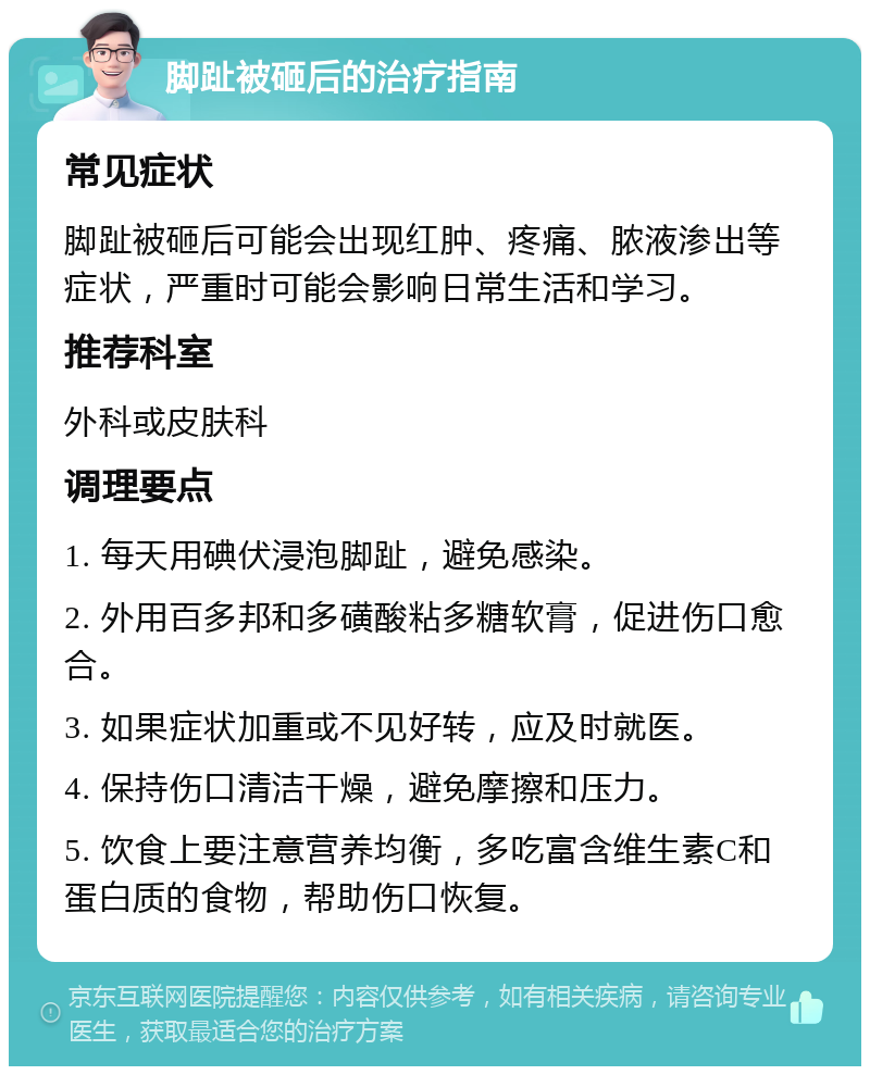 脚趾被砸后的治疗指南 常见症状 脚趾被砸后可能会出现红肿、疼痛、脓液渗出等症状，严重时可能会影响日常生活和学习。 推荐科室 外科或皮肤科 调理要点 1. 每天用碘伏浸泡脚趾，避免感染。 2. 外用百多邦和多磺酸粘多糖软膏，促进伤口愈合。 3. 如果症状加重或不见好转，应及时就医。 4. 保持伤口清洁干燥，避免摩擦和压力。 5. 饮食上要注意营养均衡，多吃富含维生素C和蛋白质的食物，帮助伤口恢复。