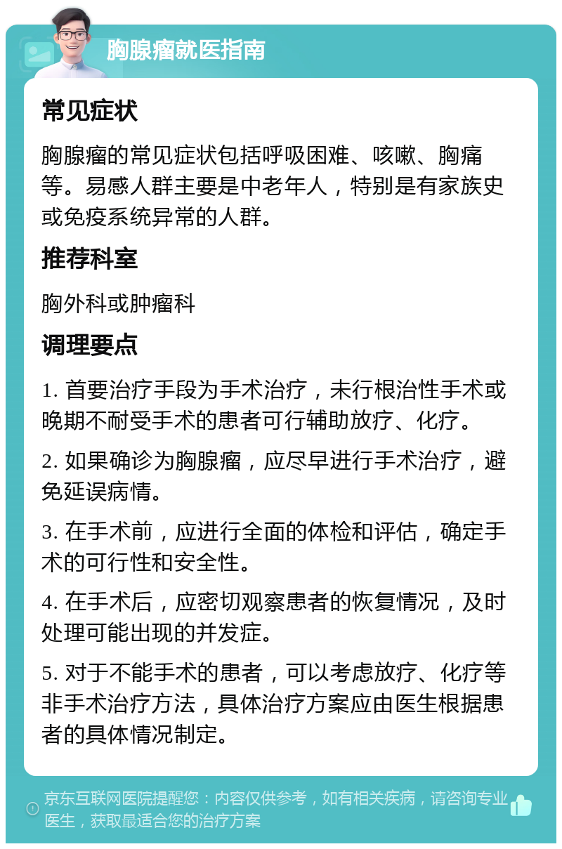 胸腺瘤就医指南 常见症状 胸腺瘤的常见症状包括呼吸困难、咳嗽、胸痛等。易感人群主要是中老年人，特别是有家族史或免疫系统异常的人群。 推荐科室 胸外科或肿瘤科 调理要点 1. 首要治疗手段为手术治疗，未行根治性手术或晚期不耐受手术的患者可行辅助放疗、化疗。 2. 如果确诊为胸腺瘤，应尽早进行手术治疗，避免延误病情。 3. 在手术前，应进行全面的体检和评估，确定手术的可行性和安全性。 4. 在手术后，应密切观察患者的恢复情况，及时处理可能出现的并发症。 5. 对于不能手术的患者，可以考虑放疗、化疗等非手术治疗方法，具体治疗方案应由医生根据患者的具体情况制定。