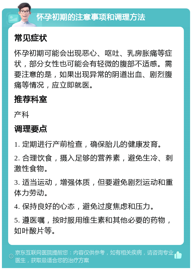 怀孕初期的注意事项和调理方法 常见症状 怀孕初期可能会出现恶心、呕吐、乳房胀痛等症状，部分女性也可能会有轻微的腹部不适感。需要注意的是，如果出现异常的阴道出血、剧烈腹痛等情况，应立即就医。 推荐科室 产科 调理要点 1. 定期进行产前检查，确保胎儿的健康发育。 2. 合理饮食，摄入足够的营养素，避免生冷、刺激性食物。 3. 适当运动，增强体质，但要避免剧烈运动和重体力劳动。 4. 保持良好的心态，避免过度焦虑和压力。 5. 遵医嘱，按时服用维生素和其他必要的药物，如叶酸片等。