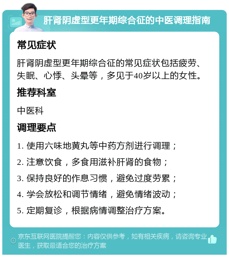 肝肾阴虚型更年期综合征的中医调理指南 常见症状 肝肾阴虚型更年期综合征的常见症状包括疲劳、失眠、心悸、头晕等，多见于40岁以上的女性。 推荐科室 中医科 调理要点 1. 使用六味地黄丸等中药方剂进行调理； 2. 注意饮食，多食用滋补肝肾的食物； 3. 保持良好的作息习惯，避免过度劳累； 4. 学会放松和调节情绪，避免情绪波动； 5. 定期复诊，根据病情调整治疗方案。