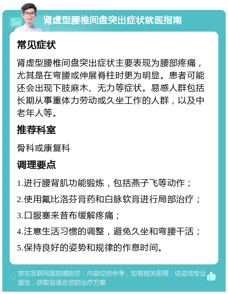 肾虚型腰椎间盘突出症状就医指南 常见症状 肾虚型腰椎间盘突出症状主要表现为腰部疼痛，尤其是在弯腰或伸展脊柱时更为明显。患者可能还会出现下肢麻木、无力等症状。易感人群包括长期从事重体力劳动或久坐工作的人群，以及中老年人等。 推荐科室 骨科或康复科 调理要点 1.进行腰背肌功能锻炼，包括燕子飞等动作； 2.使用氟比洛芬膏药和白脉软膏进行局部治疗； 3.口服塞来昔布缓解疼痛； 4.注意生活习惯的调整，避免久坐和弯腰干活； 5.保持良好的姿势和规律的作息时间。