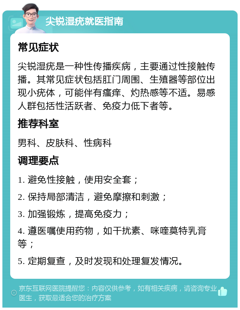 尖锐湿疣就医指南 常见症状 尖锐湿疣是一种性传播疾病，主要通过性接触传播。其常见症状包括肛门周围、生殖器等部位出现小疣体，可能伴有瘙痒、灼热感等不适。易感人群包括性活跃者、免疫力低下者等。 推荐科室 男科、皮肤科、性病科 调理要点 1. 避免性接触，使用安全套； 2. 保持局部清洁，避免摩擦和刺激； 3. 加强锻炼，提高免疫力； 4. 遵医嘱使用药物，如干扰素、咪喹莫特乳膏等； 5. 定期复查，及时发现和处理复发情况。