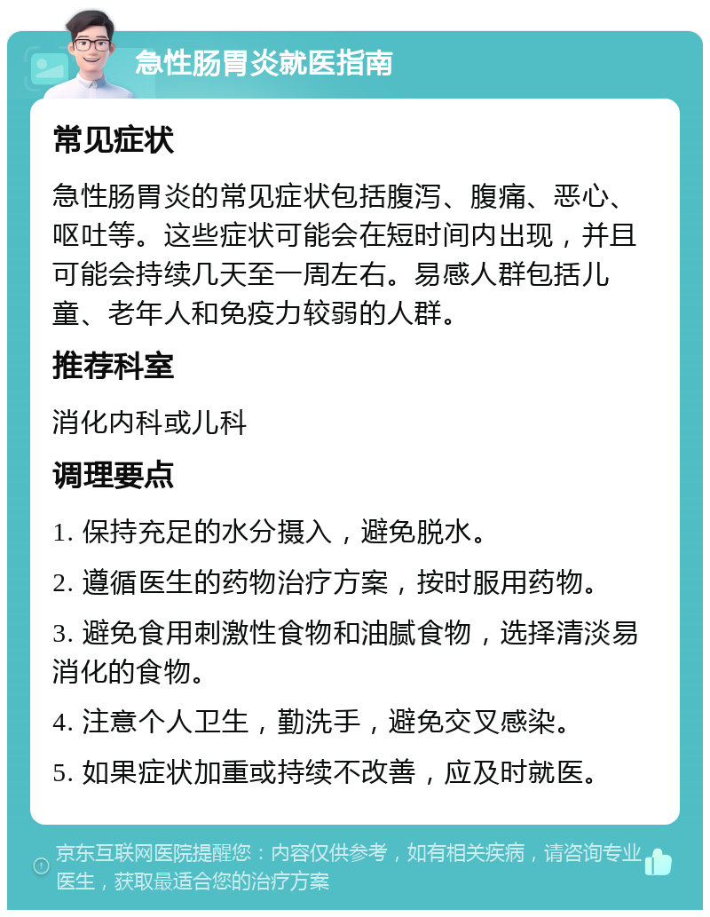 急性肠胃炎就医指南 常见症状 急性肠胃炎的常见症状包括腹泻、腹痛、恶心、呕吐等。这些症状可能会在短时间内出现，并且可能会持续几天至一周左右。易感人群包括儿童、老年人和免疫力较弱的人群。 推荐科室 消化内科或儿科 调理要点 1. 保持充足的水分摄入，避免脱水。 2. 遵循医生的药物治疗方案，按时服用药物。 3. 避免食用刺激性食物和油腻食物，选择清淡易消化的食物。 4. 注意个人卫生，勤洗手，避免交叉感染。 5. 如果症状加重或持续不改善，应及时就医。