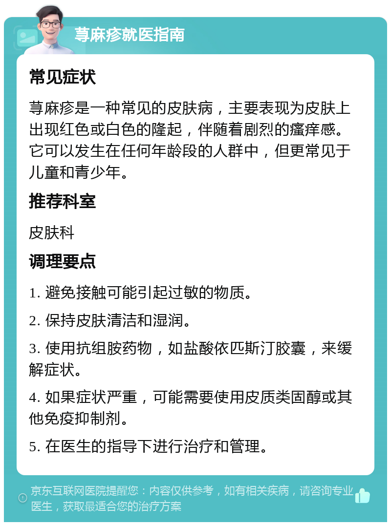 荨麻疹就医指南 常见症状 荨麻疹是一种常见的皮肤病，主要表现为皮肤上出现红色或白色的隆起，伴随着剧烈的瘙痒感。它可以发生在任何年龄段的人群中，但更常见于儿童和青少年。 推荐科室 皮肤科 调理要点 1. 避免接触可能引起过敏的物质。 2. 保持皮肤清洁和湿润。 3. 使用抗组胺药物，如盐酸依匹斯汀胶囊，来缓解症状。 4. 如果症状严重，可能需要使用皮质类固醇或其他免疫抑制剂。 5. 在医生的指导下进行治疗和管理。