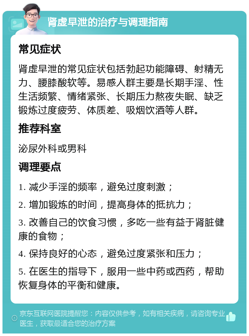 肾虚早泄的治疗与调理指南 常见症状 肾虚早泄的常见症状包括勃起功能障碍、射精无力、腰膝酸软等。易感人群主要是长期手淫、性生活频繁、情绪紧张、长期压力熬夜失眠、缺乏锻炼过度疲劳、体质差、吸烟饮酒等人群。 推荐科室 泌尿外科或男科 调理要点 1. 减少手淫的频率，避免过度刺激； 2. 增加锻炼的时间，提高身体的抵抗力； 3. 改善自己的饮食习惯，多吃一些有益于肾脏健康的食物； 4. 保持良好的心态，避免过度紧张和压力； 5. 在医生的指导下，服用一些中药或西药，帮助恢复身体的平衡和健康。