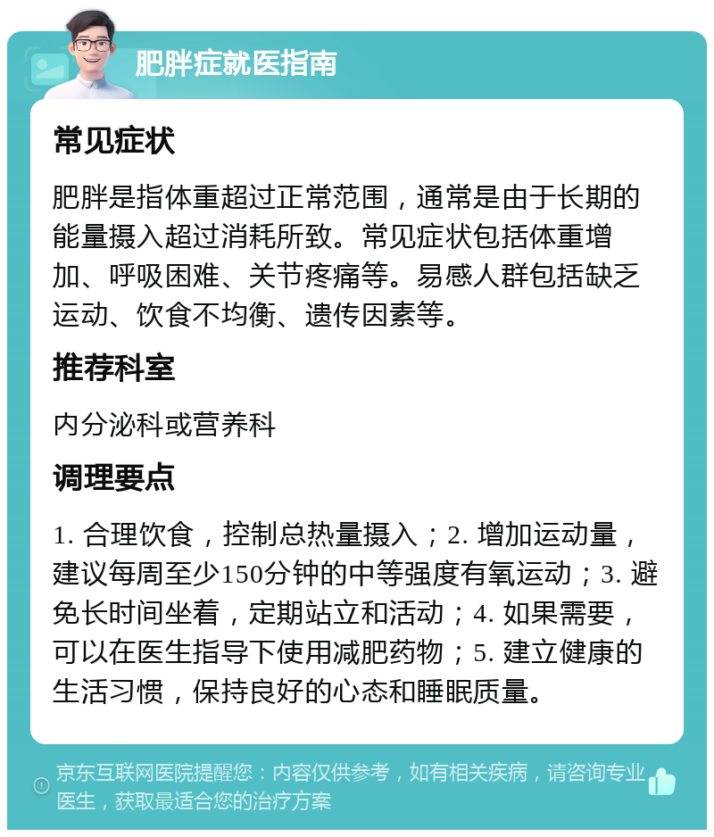 肥胖症就医指南 常见症状 肥胖是指体重超过正常范围，通常是由于长期的能量摄入超过消耗所致。常见症状包括体重增加、呼吸困难、关节疼痛等。易感人群包括缺乏运动、饮食不均衡、遗传因素等。 推荐科室 内分泌科或营养科 调理要点 1. 合理饮食，控制总热量摄入；2. 增加运动量，建议每周至少150分钟的中等强度有氧运动；3. 避免长时间坐着，定期站立和活动；4. 如果需要，可以在医生指导下使用减肥药物；5. 建立健康的生活习惯，保持良好的心态和睡眠质量。