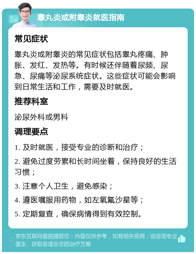 睾丸炎或附睾炎就医指南 常见症状 睾丸炎或附睾炎的常见症状包括睾丸疼痛、肿胀、发红、发热等。有时候还伴随着尿频、尿急、尿痛等泌尿系统症状。这些症状可能会影响到日常生活和工作，需要及时就医。 推荐科室 泌尿外科或男科 调理要点 1. 及时就医，接受专业的诊断和治疗； 2. 避免过度劳累和长时间坐着，保持良好的生活习惯； 3. 注意个人卫生，避免感染； 4. 遵医嘱服用药物，如左氧氟沙星等； 5. 定期复查，确保病情得到有效控制。