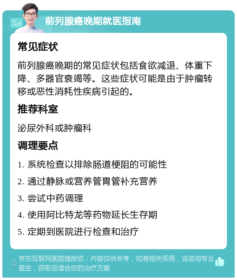 前列腺癌晚期就医指南 常见症状 前列腺癌晚期的常见症状包括食欲减退、体重下降、多器官衰竭等。这些症状可能是由于肿瘤转移或恶性消耗性疾病引起的。 推荐科室 泌尿外科或肿瘤科 调理要点 1. 系统检查以排除肠道梗阻的可能性 2. 通过静脉或营养管胃管补充营养 3. 尝试中药调理 4. 使用阿比特龙等药物延长生存期 5. 定期到医院进行检查和治疗