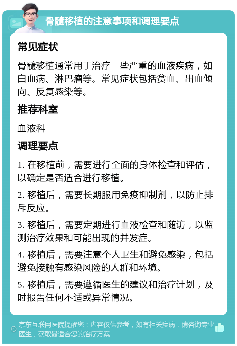 骨髓移植的注意事项和调理要点 常见症状 骨髓移植通常用于治疗一些严重的血液疾病，如白血病、淋巴瘤等。常见症状包括贫血、出血倾向、反复感染等。 推荐科室 血液科 调理要点 1. 在移植前，需要进行全面的身体检查和评估，以确定是否适合进行移植。 2. 移植后，需要长期服用免疫抑制剂，以防止排斥反应。 3. 移植后，需要定期进行血液检查和随访，以监测治疗效果和可能出现的并发症。 4. 移植后，需要注意个人卫生和避免感染，包括避免接触有感染风险的人群和环境。 5. 移植后，需要遵循医生的建议和治疗计划，及时报告任何不适或异常情况。