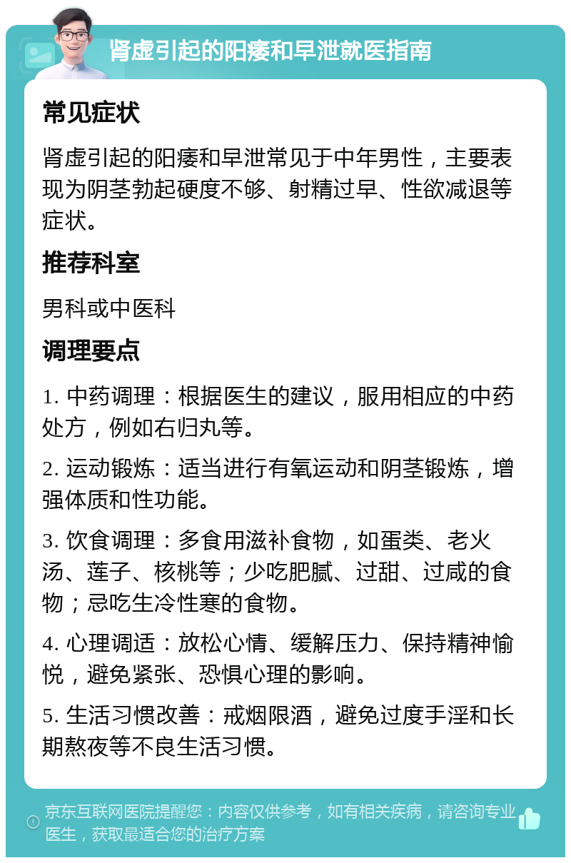 肾虚引起的阳痿和早泄就医指南 常见症状 肾虚引起的阳痿和早泄常见于中年男性，主要表现为阴茎勃起硬度不够、射精过早、性欲减退等症状。 推荐科室 男科或中医科 调理要点 1. 中药调理：根据医生的建议，服用相应的中药处方，例如右归丸等。 2. 运动锻炼：适当进行有氧运动和阴茎锻炼，增强体质和性功能。 3. 饮食调理：多食用滋补食物，如蛋类、老火汤、莲子、核桃等；少吃肥腻、过甜、过咸的食物；忌吃生冷性寒的食物。 4. 心理调适：放松心情、缓解压力、保持精神愉悦，避免紧张、恐惧心理的影响。 5. 生活习惯改善：戒烟限酒，避免过度手淫和长期熬夜等不良生活习惯。