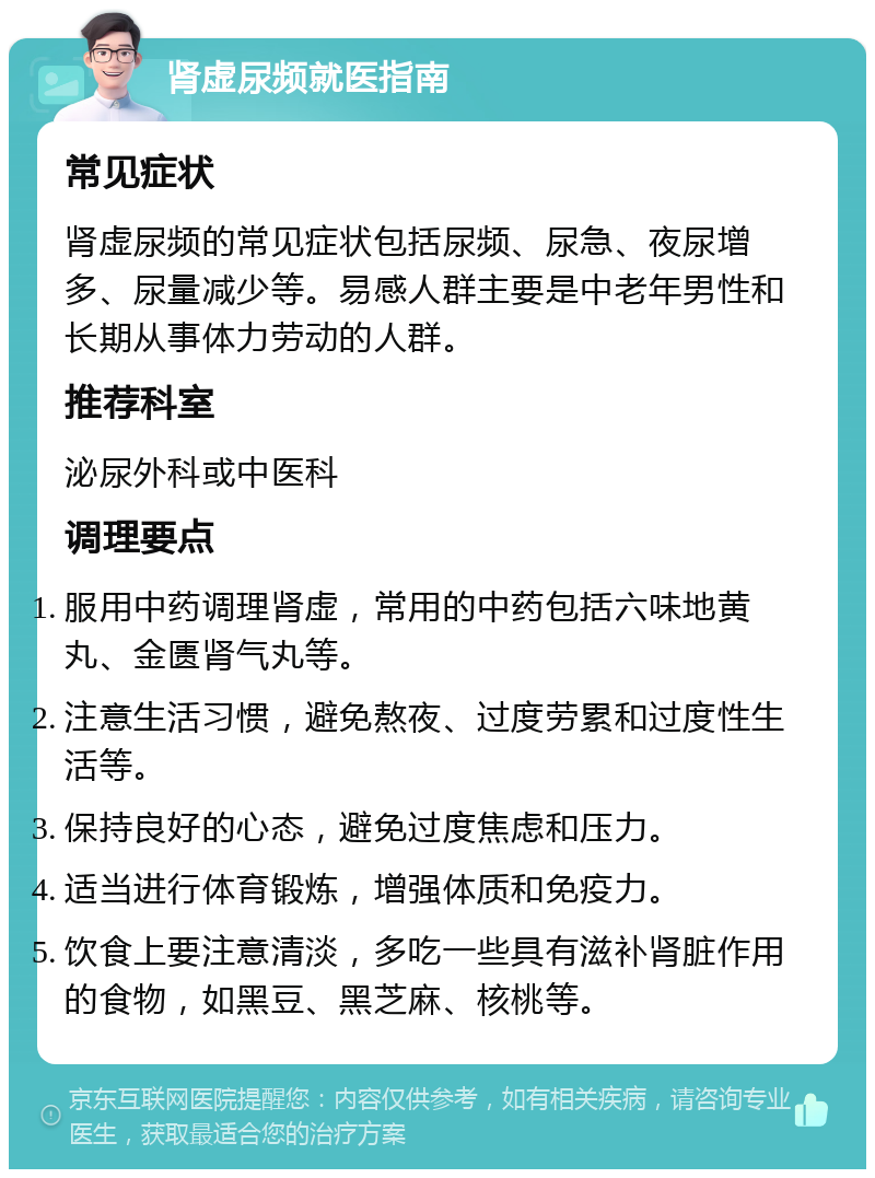 肾虚尿频就医指南 常见症状 肾虚尿频的常见症状包括尿频、尿急、夜尿增多、尿量减少等。易感人群主要是中老年男性和长期从事体力劳动的人群。 推荐科室 泌尿外科或中医科 调理要点 服用中药调理肾虚，常用的中药包括六味地黄丸、金匮肾气丸等。 注意生活习惯，避免熬夜、过度劳累和过度性生活等。 保持良好的心态，避免过度焦虑和压力。 适当进行体育锻炼，增强体质和免疫力。 饮食上要注意清淡，多吃一些具有滋补肾脏作用的食物，如黑豆、黑芝麻、核桃等。