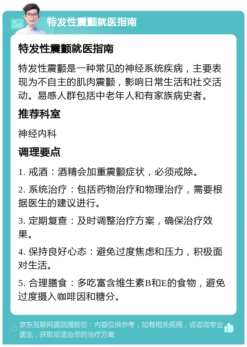 特发性震颤就医指南 特发性震颤就医指南 特发性震颤是一种常见的神经系统疾病，主要表现为不自主的肌肉震颤，影响日常生活和社交活动。易感人群包括中老年人和有家族病史者。 推荐科室 神经内科 调理要点 1. 戒酒：酒精会加重震颤症状，必须戒除。 2. 系统治疗：包括药物治疗和物理治疗，需要根据医生的建议进行。 3. 定期复查：及时调整治疗方案，确保治疗效果。 4. 保持良好心态：避免过度焦虑和压力，积极面对生活。 5. 合理膳食：多吃富含维生素B和E的食物，避免过度摄入咖啡因和糖分。