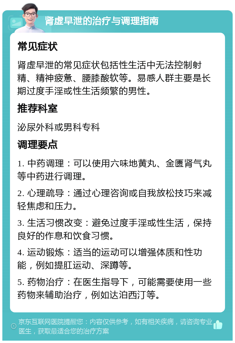 肾虚早泄的治疗与调理指南 常见症状 肾虚早泄的常见症状包括性生活中无法控制射精、精神疲惫、腰膝酸软等。易感人群主要是长期过度手淫或性生活频繁的男性。 推荐科室 泌尿外科或男科专科 调理要点 1. 中药调理：可以使用六味地黄丸、金匮肾气丸等中药进行调理。 2. 心理疏导：通过心理咨询或自我放松技巧来减轻焦虑和压力。 3. 生活习惯改变：避免过度手淫或性生活，保持良好的作息和饮食习惯。 4. 运动锻炼：适当的运动可以增强体质和性功能，例如提肛运动、深蹲等。 5. 药物治疗：在医生指导下，可能需要使用一些药物来辅助治疗，例如达泊西汀等。