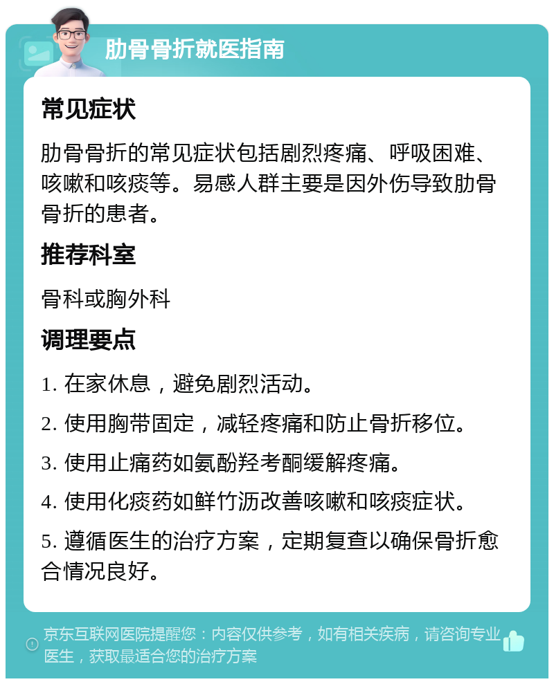 肋骨骨折就医指南 常见症状 肋骨骨折的常见症状包括剧烈疼痛、呼吸困难、咳嗽和咳痰等。易感人群主要是因外伤导致肋骨骨折的患者。 推荐科室 骨科或胸外科 调理要点 1. 在家休息，避免剧烈活动。 2. 使用胸带固定，减轻疼痛和防止骨折移位。 3. 使用止痛药如氨酚羟考酮缓解疼痛。 4. 使用化痰药如鲜竹沥改善咳嗽和咳痰症状。 5. 遵循医生的治疗方案，定期复查以确保骨折愈合情况良好。